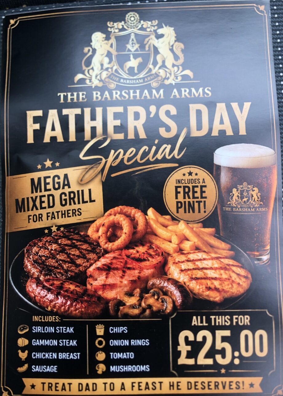 The Barsham Arms Father's Day Special: mega mixed grill for fathers (includes a free pint). Treat Dad to a feast he deserves (sirloin steak, gammon steak, chicken breast, sausage, chips, onion rings, tomato,  mushrooms). All this for £25.